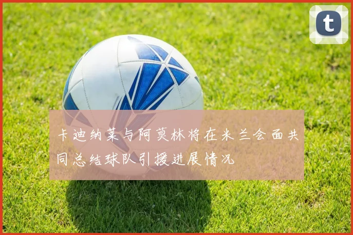 卡迪纳莱与阿莫林将在米兰会面共同总结球队引援进展情况
