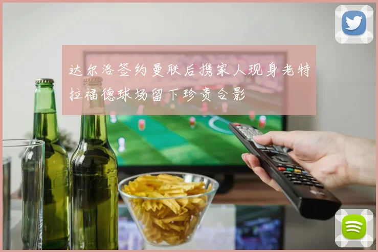 达尔洛签约曼联后携家人现身老特拉福德球场留下珍贵合影