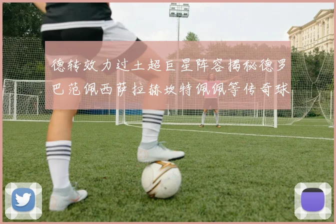 德转效力过土超巨星阵容揭秘德罗巴范佩西萨拉赫坎特佩佩等传奇球星齐聚