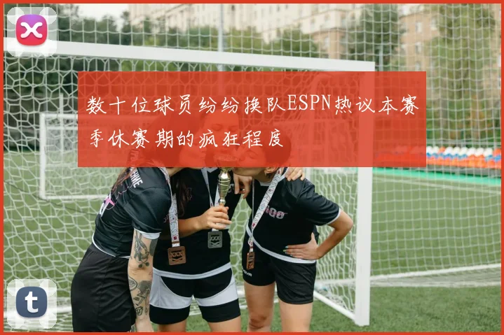 数十位球员纷纷换队ESPN热议本赛季休赛期的疯狂程度