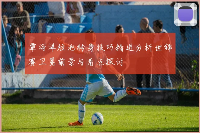 覃海洋短池转身技巧精进分析世锦赛卫冕前景与看点探讨