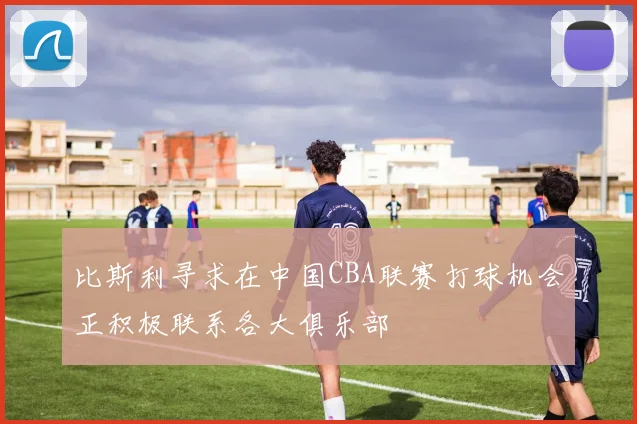 比斯利寻求在中国CBA联赛打球机会正积极联系各大俱乐部